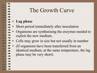 The Growth Curve Lag phase Short period immediately after inoculation Organisms are synthesising the enzymes needed to exploit the new medium. Cells may grow in size but not usually in number (If organisms have been transferred from an identical medium, at the same temperature, the lag phase may be very short). 