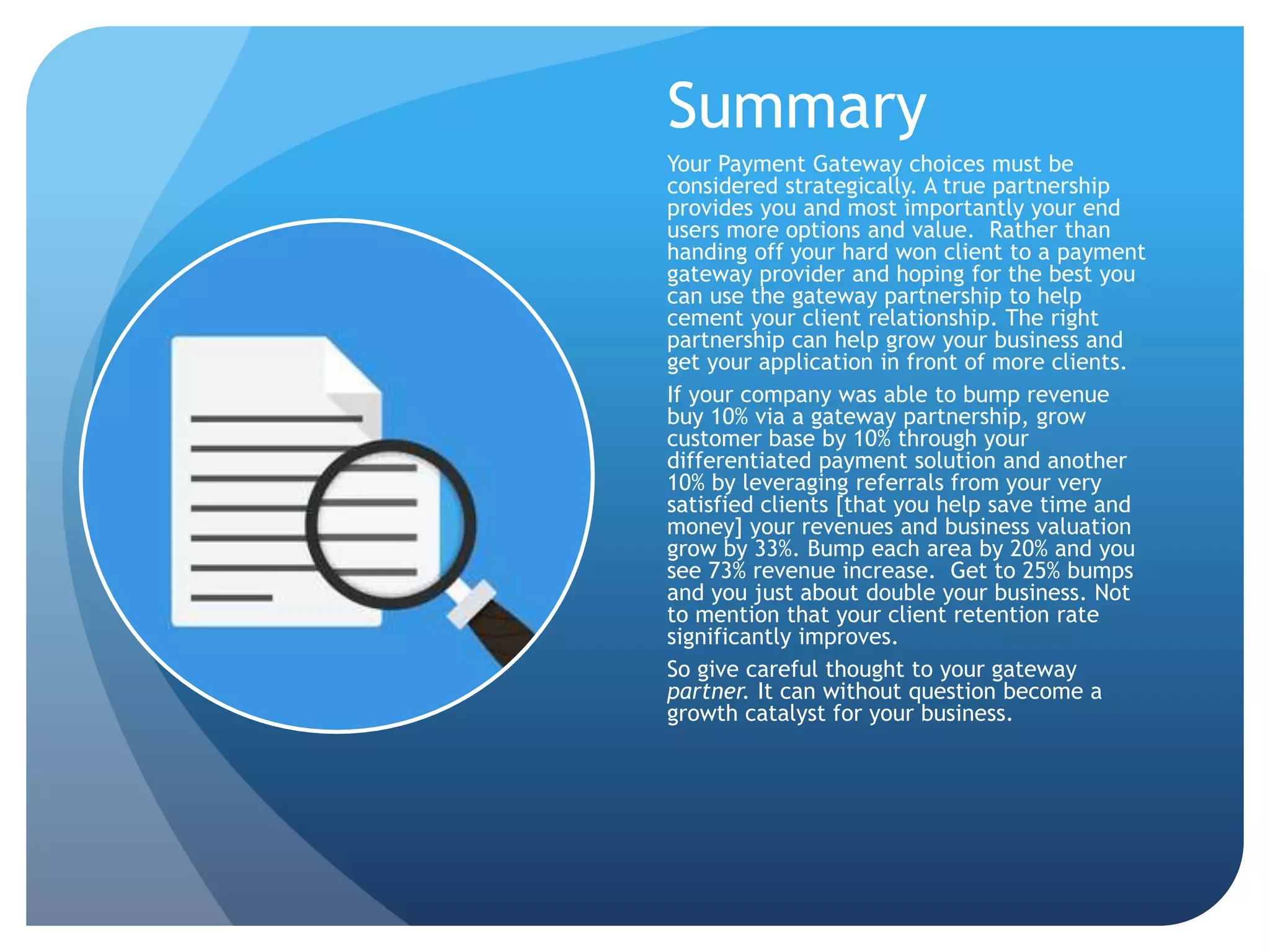 Summary 
Your Payment Gateway choices must be 
considered strategically. A true partnership 
provides you and most importantly your end 
users more options and value. Rather than 
handing off your hard won client to a payment 
gateway provider and hoping for the best you 
can use the gateway partnership to help 
cement your client relationship. The right 
partnership can help grow your business and 
get your application in front of more clients. 
If your company was able to bump revenue 
buy 10% via a gateway partnership, grow 
customer base by 10% through your 
differentiated payment solution and another 
10% by leveraging referrals from your very 
satisfied clients [that you help save time and 
money] your revenues and business valuation 
grow by 33%. Bump each area by 20% and you 
see 73% revenue increase. Get to 25% bumps 
and you just about double your business. Not 
to mention that your client retention rate 
significantly improves. 
So give careful thought to your gateway 
partner. It can without question become a 
growth catalyst for your business. 
 