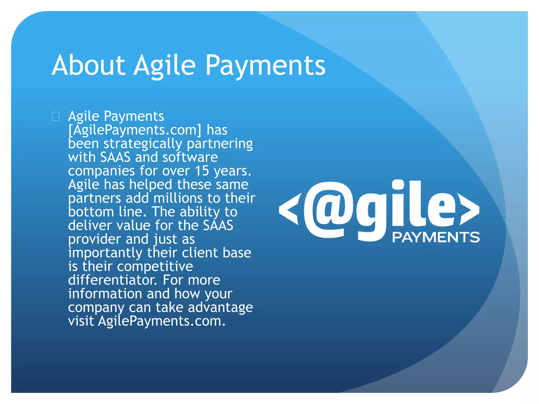 About Agile Payments 
 Agile Payments 
[AgilePayments.com] has 
been strategically partnering 
with SAAS and software 
companies for over 15 years. 
Agile has helped these same 
partners add millions to their 
bottom line. The ability to 
deliver value for the SAAS 
provider and just as 
importantly their client base 
is their competitive 
differentiator. For more 
information and how your 
company can take advantage 
visit AgilePayments.com. 
