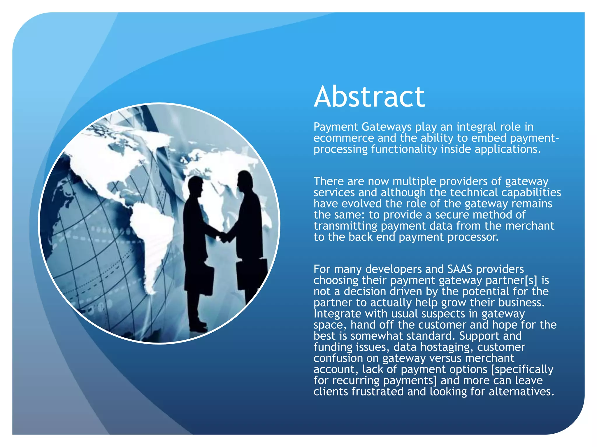 Abstract 
Payment Gateways play an integral role in 
ecommerce and the ability to embed payment-processing 
functionality inside applications. 
There are now multiple providers of gateway 
services and although the technical capabilities 
have evolved the role of the gateway remains 
the same: to provide a secure method of 
transmitting payment data from the merchant 
to the back end payment processor. 
For many developers and SAAS providers 
choosing their payment gateway partner[s] is 
not a decision driven by the potential for the 
partner to actually help grow their business. 
Integrate with usual suspects in gateway 
space, hand off the customer and hope for the 
best is somewhat standard. Support and 
funding issues, data hostaging, customer 
confusion on gateway versus merchant 
account, lack of payment options [specifically 
for recurring payments] and more can leave 
clients frustrated and looking for alternatives. 
 