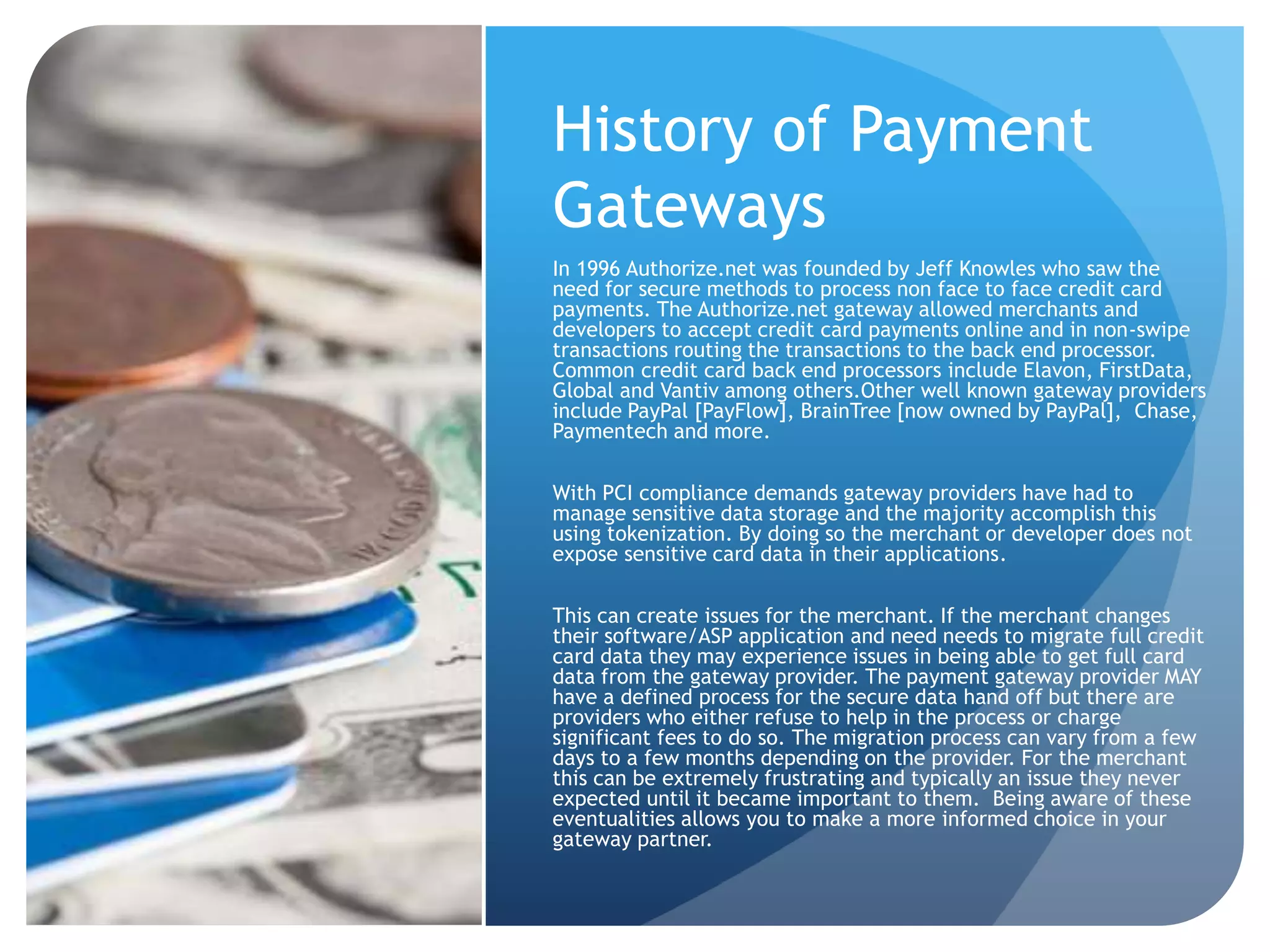 History of Payment 
Gateways 
In 1996 Authorize.net was founded by Jeff Knowles who saw the 
need for secure methods to process non face to face credit card 
payments. The Authorize.net gateway allowed merchants and 
developers to accept credit card payments online and in non-swipe 
transactions routing the transactions to the back end processor. 
Common credit card back end processors include Elavon, FirstData, 
Global and Vantiv among others.Other well known gateway providers 
include PayPal [PayFlow], BrainTree [now owned by PayPal], Chase, 
Paymentech and more. 
With PCI compliance demands gateway providers have had to 
manage sensitive data storage and the majority accomplish this 
using tokenization. By doing so the merchant or developer does not 
expose sensitive card data in their applications. 
This can create issues for the merchant. If the merchant changes 
their software/ASP application and need needs to migrate full credit 
card data they may experience issues in being able to get full card 
data from the gateway provider. The payment gateway provider MAY 
have a defined process for the secure data hand off but there are 
providers who either refuse to help in the process or charge 
significant fees to do so. The migration process can vary from a few 
days to a few months depending on the provider. For the merchant 
this can be extremely frustrating and typically an issue they never 
expected until it became important to them. Being aware of these 
eventualities allows you to make a more informed choice in your 
gateway partner. 
 