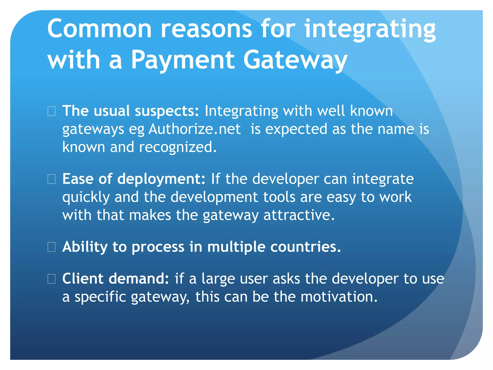 Common reasons for integrating 
with a Payment Gateway 
 The usual suspects: Integrating with well known 
gateways eg Authorize.net is expected as the name is 
known and recognized. 
 Ease of deployment: If the developer can integrate 
quickly and the development tools are easy to work 
with that makes the gateway attractive. 
 Ability to process in multiple countries. 
 Client demand: if a large user asks the developer to use 
a specific gateway, this can be the motivation. 
 