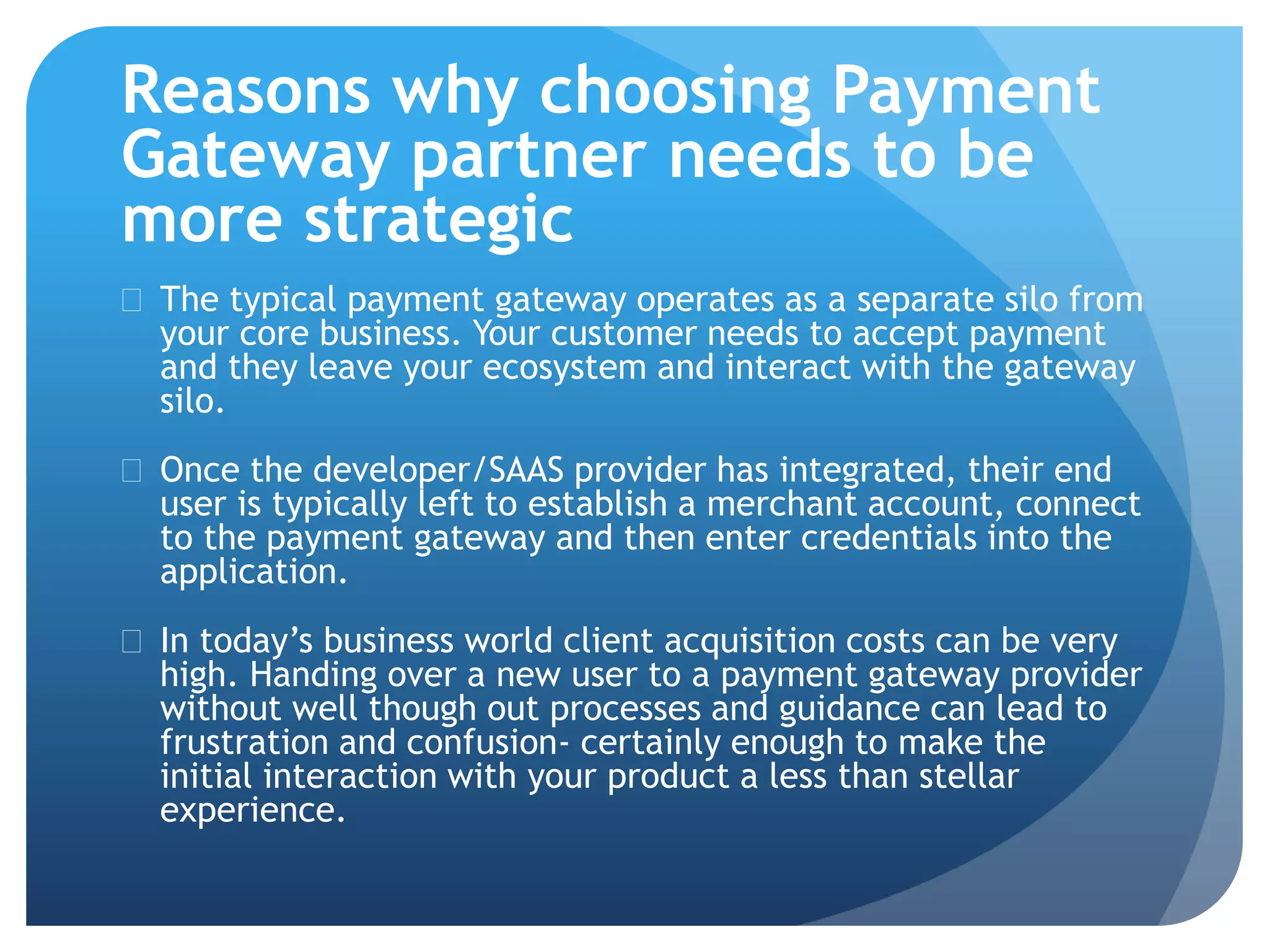 Reasons why choosing Payment 
Gateway partner needs to be 
more strategic 
 The typical payment gateway operates as a separate silo from 
your core business. Your customer needs to accept payment 
and they leave your ecosystem and interact with the gateway 
silo. 
 Once the developer/SAAS provider has integrated, their end 
user is typically left to establish a merchant account, connect 
to the payment gateway and then enter credentials into the 
application. 
 In today’s business world client acquisition costs can be very 
high. Handing over a new user to a payment gateway provider 
without well though out processes and guidance can lead to 
frustration and confusion- certainly enough to make the 
initial interaction with your product a less than stellar 
experience. 
 