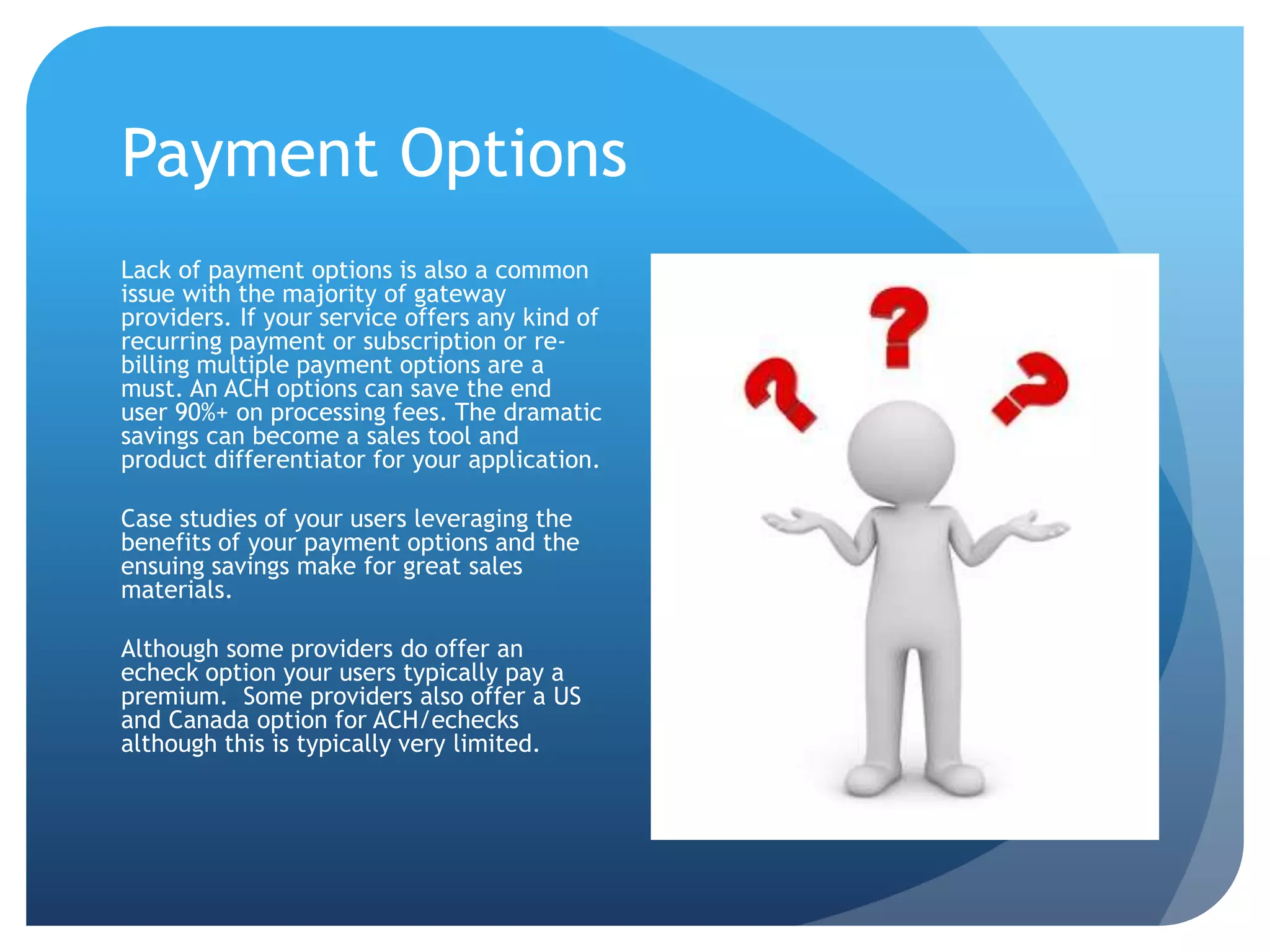 Payment Options 
Lack of payment options is also a common 
issue with the majority of gateway 
providers. If your service offers any kind of 
recurring payment or subscription or re-billing 
multiple payment options are a 
must. An ACH options can save the end 
user 90%+ on processing fees. The dramatic 
savings can become a sales tool and 
product differentiator for your application. 
Case studies of your users leveraging the 
benefits of your payment options and the 
ensuing savings make for great sales 
materials. 
Although some providers do offer an 
echeck option your users typically pay a 
premium. Some providers also offer a US 
and Canada option for ACH/echecks 
although this is typically very limited. 
 