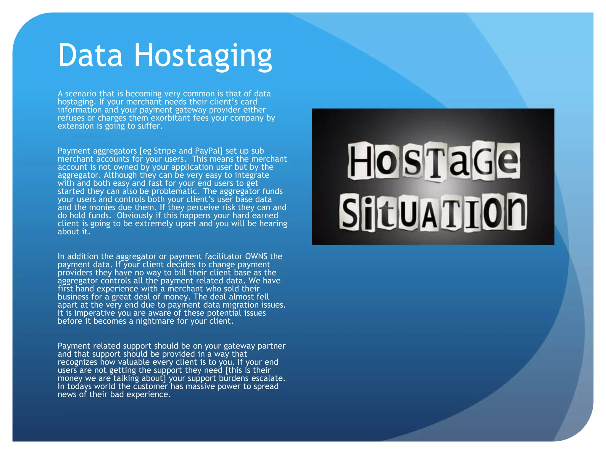 Data Hostaging 
A scenario that is becoming very common is that of data 
hostaging. If your merchant needs their client’s card 
information and your payment gateway provider either 
refuses or charges them exorbitant fees your company by 
extension is going to suffer. 
Payment aggregators [eg Stripe and PayPal] set up sub 
merchant accounts for your users. This means the merchant 
account is not owned by your application user but by the 
aggregator. Although they can be very easy to integrate 
with and both easy and fast for your end users to get 
started they can also be problematic. The aggregator funds 
your users and controls both your client’s user base data 
and the monies due them. If they perceive risk they can and 
do hold funds. Obviously if this happens your hard earned 
client is going to be extremely upset and you will be hearing 
about it. 
In addition the aggregator or payment facilitator OWNS the 
payment data. If your client decides to change payment 
providers they have no way to bill their client base as the 
aggregator controls all the payment related data. We have 
first hand experience with a merchant who sold their 
business for a great deal of money. The deal almost fell 
apart at the very end due to payment data migration issues. 
It is imperative you are aware of these potential issues 
before it becomes a nightmare for your client. 
Payment related support should be on your gateway partner 
and that support should be provided in a way that 
recognizes how valuable every client is to you. If your end 
users are not getting the support they need [this is their 
money we are talking about] your support burdens escalate. 
In todays world the customer has massive power to spread 
news of their bad experience. 
 