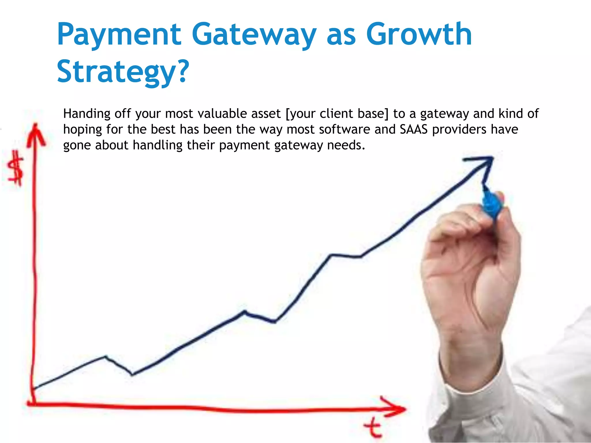 Payment Gateway as Growth 
Strategy? 
Handing off your most valuable asset [your client base] to a gateway and kind of 
hoping for the best has been the way most software and SAAS providers have 
gone about handling their payment gateway needs. 
 