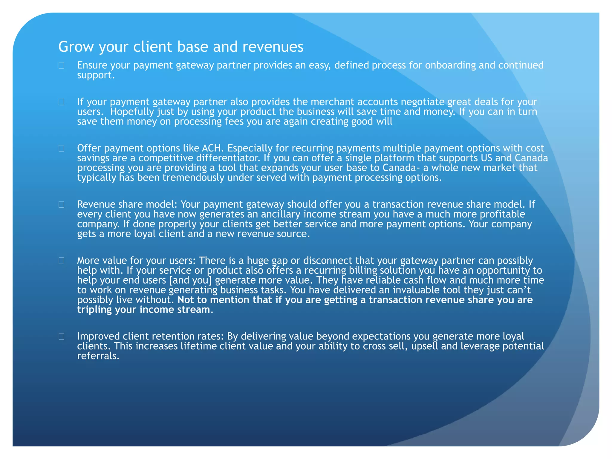 Grow your client base and revenues 
 Ensure your payment gateway partner provides an easy, defined process for onboarding and continued 
support. 
 If your payment gateway partner also provides the merchant accounts negotiate great deals for your 
users. Hopefully just by using your product the business will save time and money. If you can in turn 
save them money on processing fees you are again creating good will 
 Offer payment options like ACH. Especially for recurring payments multiple payment options with cost 
savings are a competitive differentiator. If you can offer a single platform that supports US and Canada 
processing you are providing a tool that expands your user base to Canada- a whole new market that 
typically has been tremendously under served with payment processing options. 
 Revenue share model: Your payment gateway should offer you a transaction revenue share model. If 
every client you have now generates an ancillary income stream you have a much more profitable 
company. If done properly your clients get better service and more payment options. Your company 
gets a more loyal client and a new revenue source. 
 More value for your users: There is a huge gap or disconnect that your gateway partner can possibly 
help with. If your service or product also offers a recurring billing solution you have an opportunity to 
help your end users [and you] generate more value. They have reliable cash flow and much more time 
to work on revenue generating business tasks. You have delivered an invaluable tool they just can’t 
possibly live without. Not to mention that if you are getting a transaction revenue share you are 
tripling your income stream. 
 Improved client retention rates: By delivering value beyond expectations you generate more loyal 
clients. This increases lifetime client value and your ability to cross sell, upsell and leverage potential 
referrals. 
 