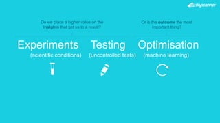 Experiments Testing Optimisation
(scientific conditions) (uncontrolled tests) (machine learning)
Or is the outcome the most
important thing?
Do we place a higher value on the
insights that get us to a result?
 