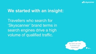 We started with an insight:
Travellers who search for
‘Skyscanner’ brand terms in
search engines drive a high
volume of qualified traffic.
‘But don’t we rank
in position one
organically?’
 