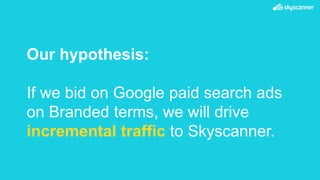 Our hypothesis:
If we bid on Google paid search ads
on Branded terms, we will drive
incremental traffic to Skyscanner.
 