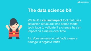 The data science bit
We built a causal impact tool that uses
Bayesian structural time series model
technique to validate if a change has an
impact on a metric over time
I.e. does turning on paid ads cause a
change in organic traffic
 