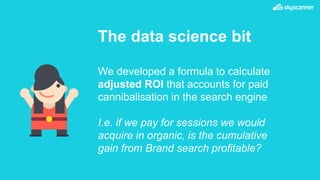 The data science bit
We developed a formula to calculate
adjusted ROI that accounts for paid
cannibalisation in the search engine
I.e. if we pay for sessions we would
acquire in organic, is the cumulative
gain from Brand search profitable?
 