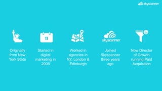 Originally
from New
York State
Worked in
agencies in
NY, London &
Edinburgh
Joined
Skyscanner
three years
ago
11
Started in
digital
marketing in
2006
Now Director
of Growth
running Paid
Acquisition
 