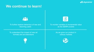 We continue to learn!
To further explore behaviour of new and
returning users
As we grow our product in
various markets
To understand the impact of new ad
formats and ad extensions
To monitor variation in incremental value
as the SERPs evolve
 