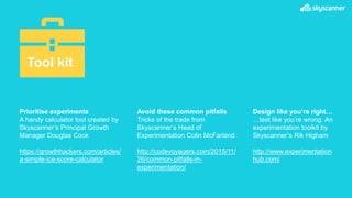Prioritise experiments
A handy calculator tool created by
Skyscanner’s Principal Growth
Manager Douglas Cook
https://growthhackers.com/articles/
a-simple-ice-score-calculator
Avoid these common pitfalls
Tricks of the trade from
Skyscanner’s Head of
Experimentation Colin McFarland
http://codevoyagers.com/2015/11/
26/common-pitfalls-in-
experimentation/
Tool kit
Design like you’re right…
…test like you’re wrong. An
experimentation toolkit by
Skyscanner’s Rik Higham
http://www.experimentation
hub.com/
 