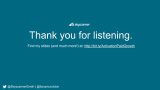Thank you for listening.
Find my slides (and much more!) at: http://bit.ly/ActivationPaidGrowth
@SkyscannerGrwth | @ilanamunckton
 