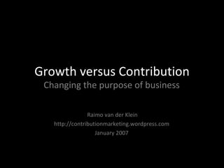 Growth versus Contribution Changing the purpose of business Raimo van der Klein http://contributionmarketing.wordpress.com January 2007 