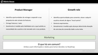 Product Manager Growth role
O que há em comum?
Ambos usam informações e dados para tomar decisões no Roadmap
• Identifica oportunidades de entregar e expandir a sua
proposta de valor através de features.
• Entrega Features / valor.
• Geralmente é medido pela habilidade com a qual satisfaz as
necessidade dos usuários e do mercado com o seu produto.
• Identifica oportunidades para converter, ativar e adquirir
usuários através de alguns “touch points”.
• Gerencia exprimentos.
• Gerealmente é medido após alcançar determinda elevação
de uma taxa de conversão dado a uma meta.
Marketing
2016 – Jason Meresman
 