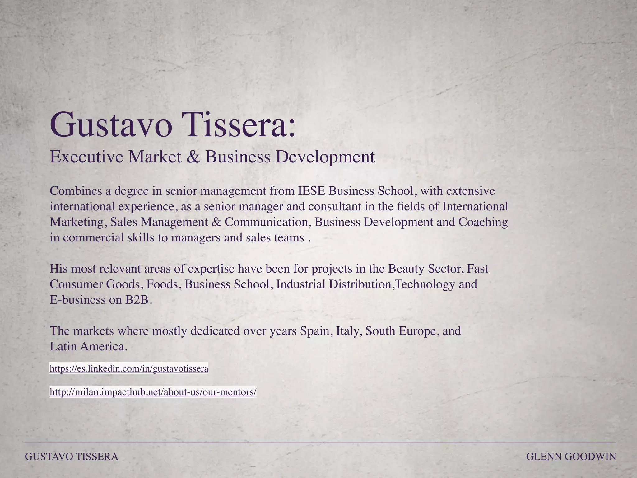 Gustavo Tissera:
Executive Market & Business Development
Combines a degree in senior management from IESE Business School, with extensive
international experience, as a senior manager and consultant in the ﬁelds of International
Marketing, Sales Management & Communication, Business Development and Coaching
in commercial skills to managers and sales teams .
His most relevant areas of expertise have been for projects in the Beauty Sector, Fast
Consumer Goods, Foods, Business School, Industrial Distribution,Technology and  
E-business on B2B.
The markets where mostly dedicated over years Spain, Italy, South Europe, and 
Latin America.
https://es.linkedin.com/in/gustavotissera
http://milan.impacthub.net/about-us/our-mentors/
GUSTAVO TISSERA GLENN GOODWIN
 