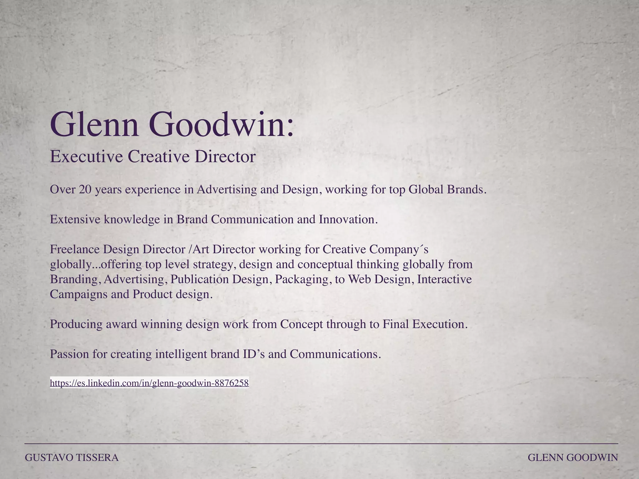 Glenn Goodwin:
Executive Creative Director
Over 20 years experience in Advertising and Design, working for top Global Brands.
Extensive knowledge in Brand Communication and Innovation.
Freelance Design Director /Art Director working for Creative Company´s
globally...offering top level strategy, design and conceptual thinking globally from
Branding, Advertising, Publication Design, Packaging, to Web Design, Interactive
Campaigns and Product design.
Producing award winning design work from Concept through to Final Execution.
Passion for creating intelligent brand ID’s and Communications.
https://es.linkedin.com/in/glenn-goodwin-8876258
GUSTAVO TISSERA GLENN GOODWIN
 