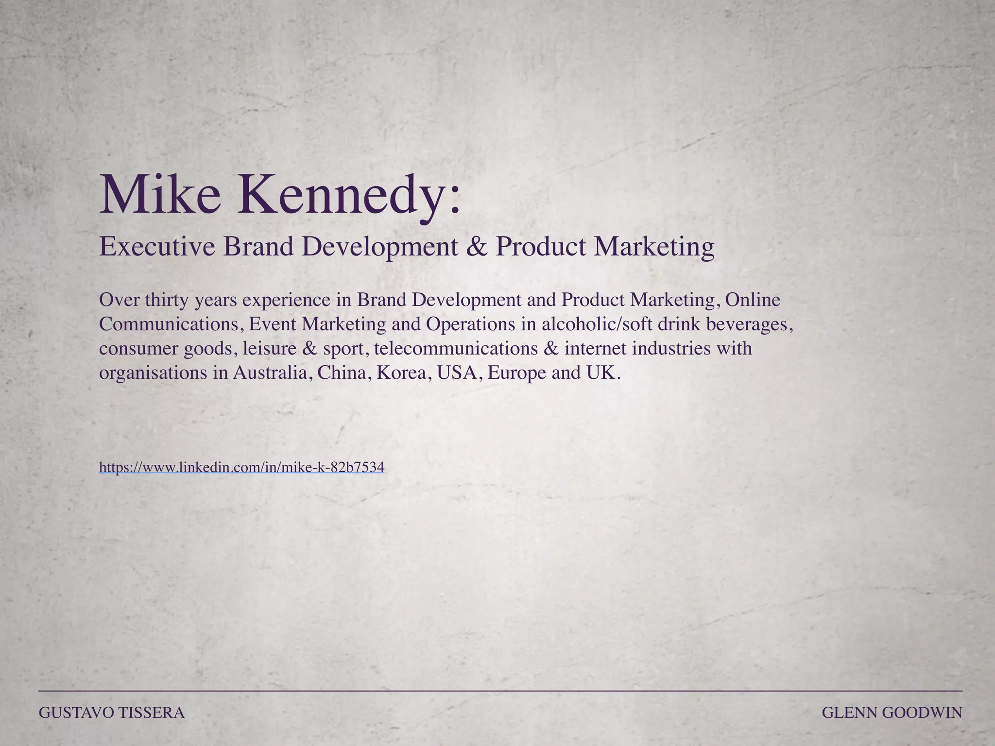 Mike Kennedy:
Executive Brand Development & Product Marketing
Over thirty years experience in Brand Development and Product Marketing, Online
Communications, Event Marketing and Operations in alcoholic/soft drink beverages,
consumer goods, leisure & sport, telecommunications & internet industries with
organisations in Australia, China, Korea, USA, Europe and UK. 
https://www.linkedin.com/in/mike-k-82b7534
GUSTAVO TISSERA GLENN GOODWIN
 