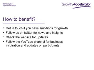 How to benefit?
•   Get in touch if you have ambitions for growth
•   Follow us on twitter for news and insights
•   Check the website for updates
•   Follow the YouTube channel for business
    inspiration and updates on participants
 