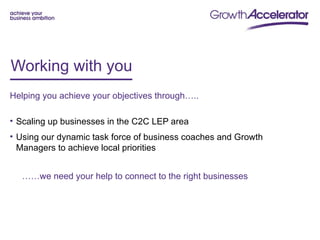 Working with you
Helping you achieve your objectives through…..

• Scaling up businesses in the C2C LEP area
• Using our dynamic task force of business coaches and Growth
  Managers to achieve local priorities


  ……we need your help to connect to the right businesses
 