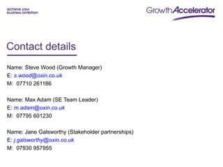 Contact details
Name: Steve Wood (Growth Manager)
E: s.wood@oxin.co.uk
M: 07710 261186

Name: Max Adam (SE Team Leader)
E: m.adam@oxin.co.uk
M: 07795 601230

Name: Jane Galsworthy (Stakeholder partnerships)
E: j.galsworthy@oxin.co.uk
M: 07930 957955
 