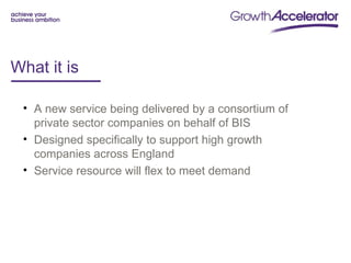 What it is

 • A new service being delivered by a consortium of
   private sector companies on behalf of BIS
 • Designed specifically to support high growth
   companies across England
 • Service resource will flex to meet demand
 