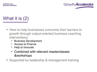 What it is (2)

 • Here to help businesses overcome their barriers to
   growth through output-oriented business coaching
   interventions
    • Business Development
    • Access to Finance
    • Help to Innovate
    • Combined with relevant masterclasses
      &workshops
 • Supported by leadership & management training
 