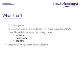 What it isn’t

 • For everyone……..
 • Businesses must be suitable, i.e. they have to satisfy
   their Growth Manager that they have:
       • ambition
       • opportunity
       • capacity
 • Just another government scheme
 