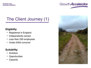 The Client Journey (1) e
 Client Journey - 1
Eligibility
 •   Registered in England
 •   Independently owned
 •   Less than 250 employees
 •   Under £40m turnover


Suitability
 • Ambition
 • Opportunities
 • Capacity
 