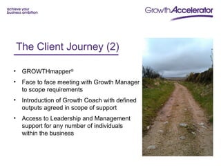 The Client Journey (2)e
    Client Journey - 1
•    GROWTHmapper®
•    Face to face meeting with Growth Manager
     to scope requirements
•    Introduction of Growth Coach with defined
     outputs agreed in scope of support
•    Access to Leadership and Management
     support for any number of individuals
     within the business
 