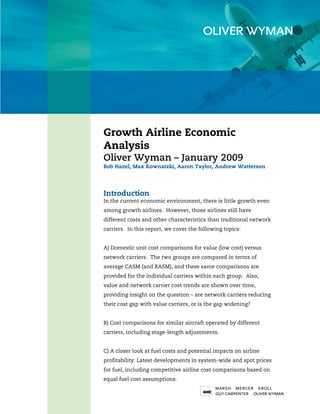 Growth Airline Economic
Analysis
Oliver Wyman – January 2009
Bob Hazel, Max Kownatzki, Aaron Taylor, Andrew Watterson




Introduction
In the current economic environment, there is little growth even
among growth airlines. However, those airlines still have
different costs and other characteristics than traditional network
carriers. In this report, we cover the following topics:


A) Domestic unit cost comparisons for value (low cost) versus
network carriers. The two groups are compared in terms of
average CASM (and RASM), and these same comparisons are
provided for the individual carriers within each group. Also,
value and network carrier cost trends are shown over time,
providing insight on the question – are network carriers reducing
their cost gap with value carriers, or is the gap widening?


B) Cost comparisons for similar aircraft operated by different
carriers, including stage-length adjustments.


C) A closer look at fuel costs and potential impacts on airline
profitability: Latest developments in system-wide and spot prices
for fuel, including competitive airline cost comparisons based on
equal fuel cost assumptions.

                                                                    1
 