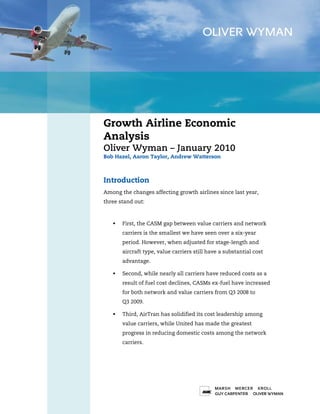 Growth Airline Economic
Analysis
Oliver Wyman – January 2010
Bob Hazel, Aaron Taylor, Andrew Watterson



Introduction
Among the changes affecting growth airlines since last year,
three stand out:



       First, the CASM gap between value carriers and network
       carriers is the smallest we have seen over a six-year
       period. However, when adjusted for stage-length and
       aircraft type, value carriers still have a substantial cost
       advantage.

       Second, while nearly all carriers have reduced costs as a
       result of fuel cost declines, CASMs ex-fuel have increased
       for both network and value carriers from Q3 2008 to
       Q3 2009.

       Third, AirTran has solidified its cost leadership among
       value carriers, while United has made the greatest
       progress in reducing domestic costs among the network
       carriers.




                                                                     1
 
