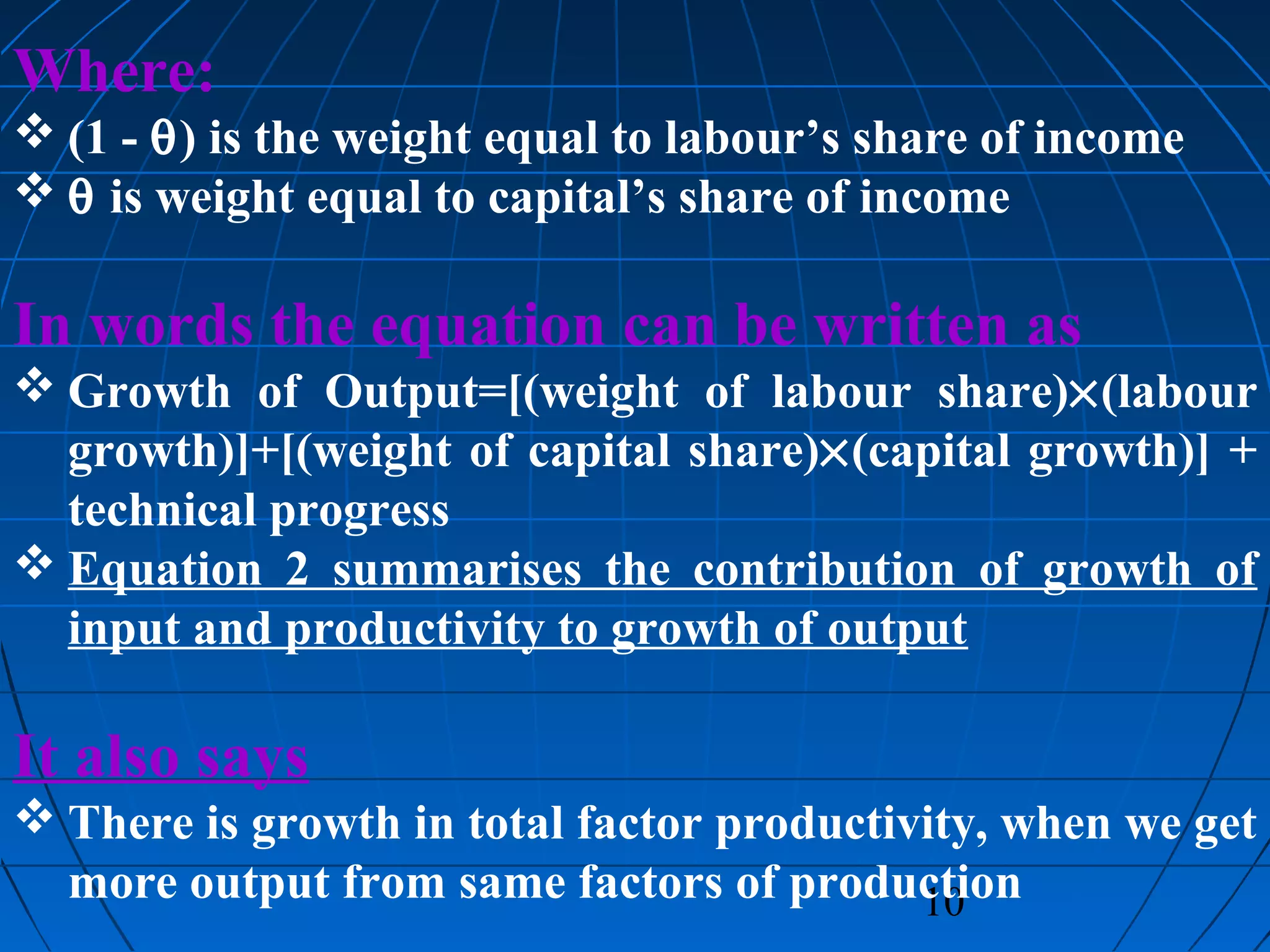 10
Where:
 (1 - θ) is the weight equal to labour’s share of income
 θ is weight equal to capital’s share of income
In words the equation can be written as
 Growth of Output=[(weight of labour share)×(labour
growth)]+[(weight of capital share)×(capital growth)] +
technical progress
 Equation 2 summarises the contribution of growth of
input and productivity to growth of output
It also says
 There is growth in total factor productivity, when we get
more output from same factors of production
 