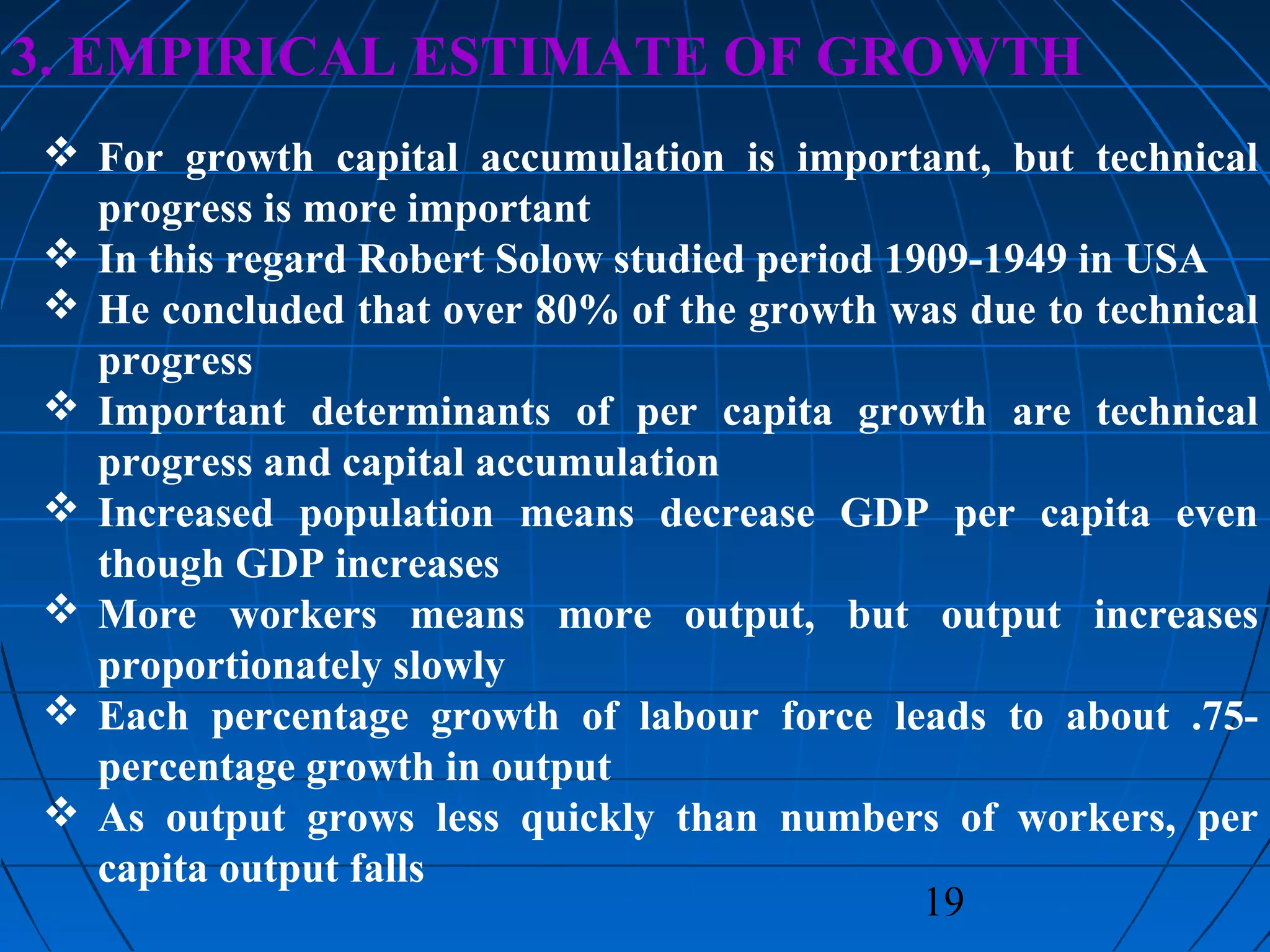 19
3. EMPIRICAL ESTIMATE OF GROWTH
 For growth capital accumulation is important, but technical
progress is more important
 In this regard Robert Solow studied period 1909-1949 in USA
 He concluded that over 80% of the growth was due to technical
progress
 Important determinants of per capita growth are technical
progress and capital accumulation
 Increased population means decrease GDP per capita even
though GDP increases
 More workers means more output, but output increases
proportionately slowly
 Each percentage growth of labour force leads to about .75-
percentage growth in output
 As output grows less quickly than numbers of workers, per
capita output falls
 