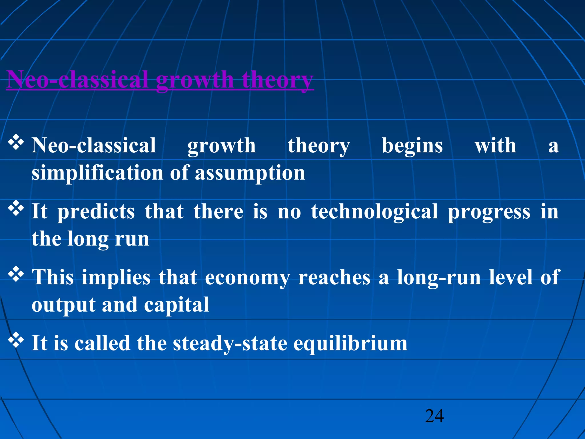 24
Neo-classical growth theory
 Neo-classical growth theory begins with a
simplification of assumption
 It predicts that there is no technological progress in
the long run
 This implies that economy reaches a long-run level of
output and capital
 It is called the steady-state equilibrium
 