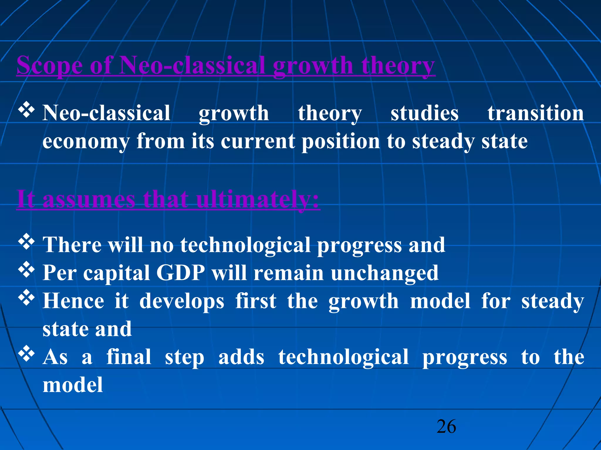 26
Scope of Neo-classical growth theory
 Neo-classical growth theory studies transition
economy from its current position to steady state
It assumes that ultimately:
 There will no technological progress and
 Per capital GDP will remain unchanged
 Hence it develops first the growth model for steady
state and
 As a final step adds technological progress to the
model
 