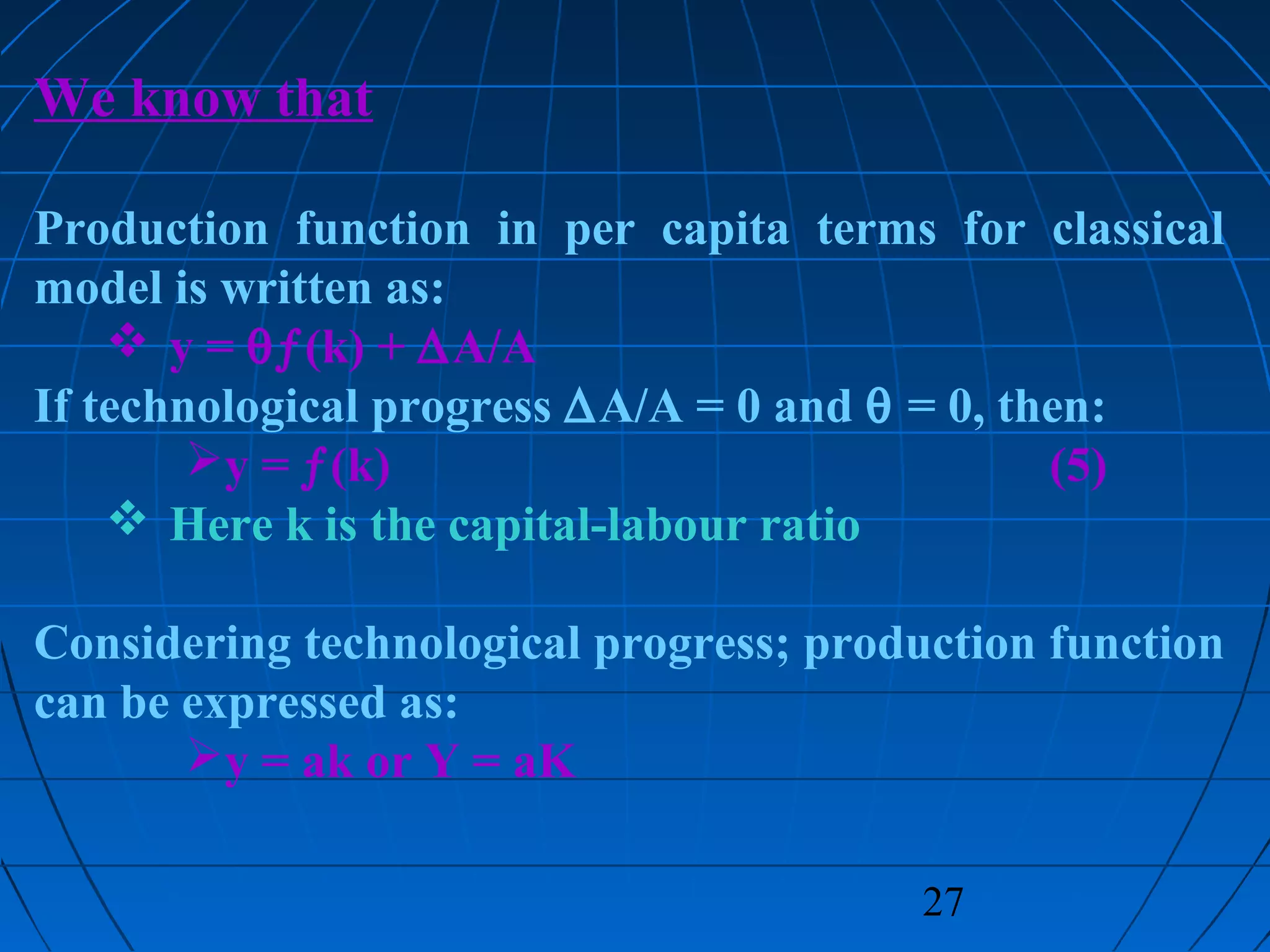 27
We know that
Production function in per capita terms for classical
model is written as:
 y = θƒ(k) + ∆A/A
If technological progress ∆A/A = 0 and θ = 0, then:
y = ƒ(k) (5)
 Here k is the capital-labour ratio
Considering technological progress; production function
can be expressed as:
y = ak or Y = aK
 