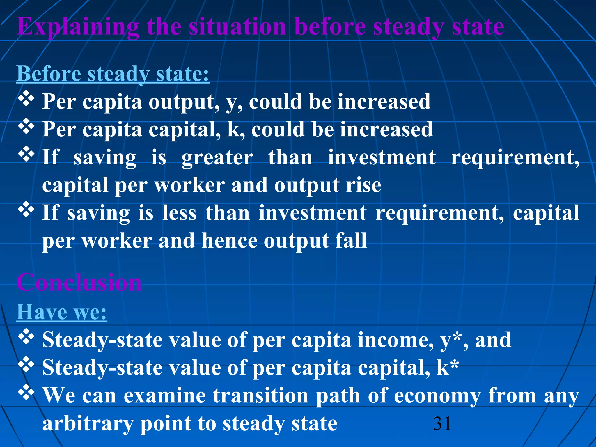 31
Explaining the situation before steady state
Before steady state:
 Per capita output, y, could be increased
 Per capita capital, k, could be increased
 If saving is greater than investment requirement,
capital per worker and output rise
 If saving is less than investment requirement, capital
per worker and hence output fall
Conclusion
Have we:
 Steady-state value of per capita income, y*, and
 Steady-state value of per capita capital, k*
 We can examine transition path of economy from any
arbitrary point to steady state
 