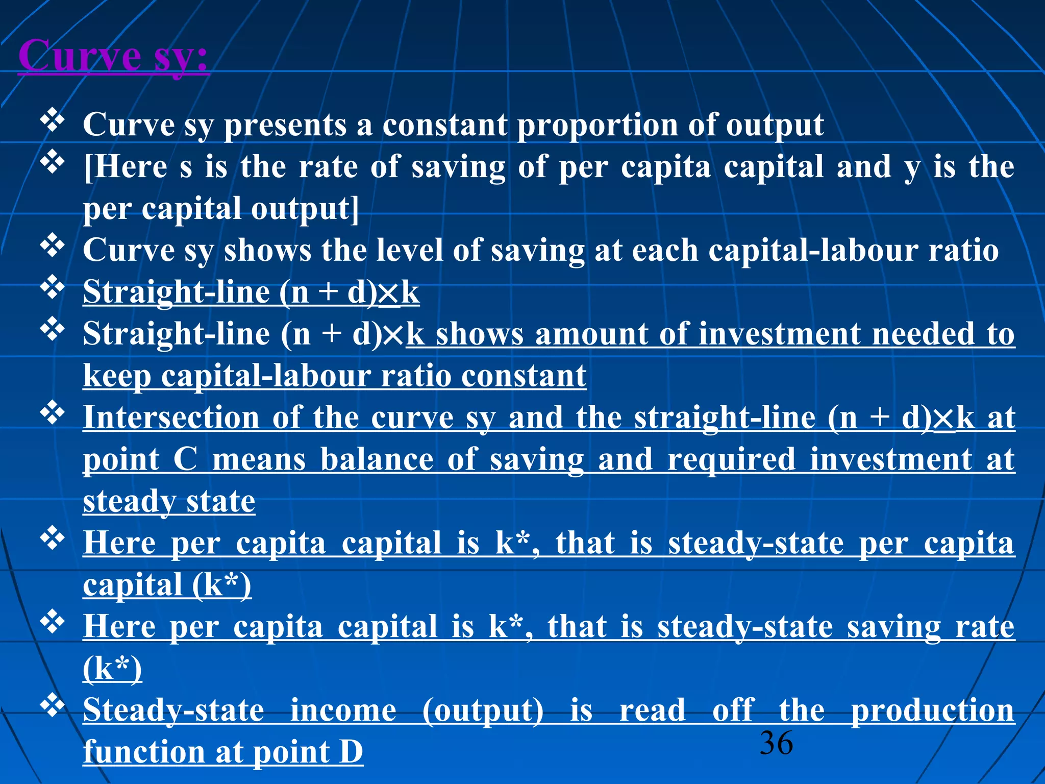 36
Curve sy:
 Curve sy presents a constant proportion of output
 [Here s is the rate of saving of per capita capital and y is the
per capital output]
 Curve sy shows the level of saving at each capital-labour ratio
 Straight-line (n + d)×k
 Straight-line (n + d)×k shows amount of investment needed to
keep capital-labour ratio constant
 Intersection of the curve sy and the straight-line (n + d)×k at
point C means balance of saving and required investment at
steady state
 Here per capita capital is k*, that is steady-state per capita
capital (k*)
 Here per capita capital is k*, that is steady-state saving rate
(k*)
 Steady-state income (output) is read off the production
function at point D
 