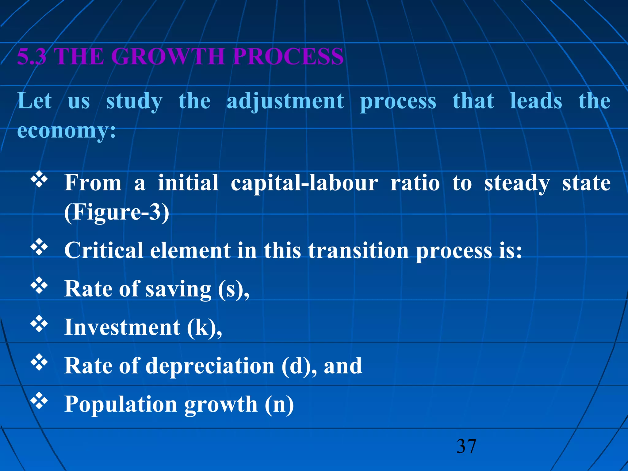 37
5.3 THE GROWTH PROCESS
Let us study the adjustment process that leads the
economy:
 From a initial capital-labour ratio to steady state
(Figure-3)
 Critical element in this transition process is:
 Rate of saving (s),
 Investment (k),
 Rate of depreciation (d), and
 Population growth (n)
 