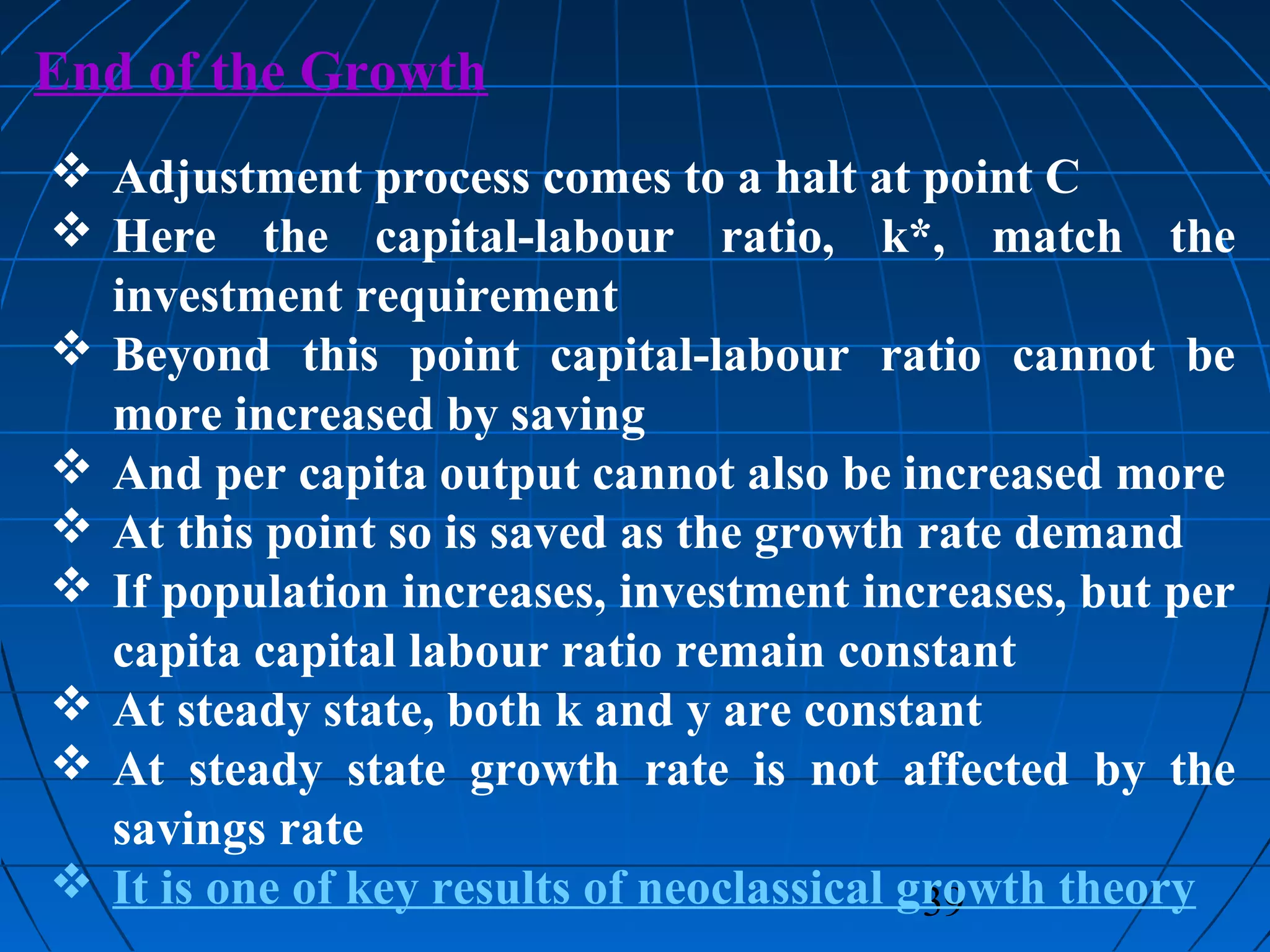 39
End of the Growth
 Adjustment process comes to a halt at point C
 Here the capital-labour ratio, k*, match the
investment requirement
 Beyond this point capital-labour ratio cannot be
more increased by saving
 And per capita output cannot also be increased more
 At this point so is saved as the growth rate demand
 If population increases, investment increases, but per
capita capital labour ratio remain constant
 At steady state, both k and y are constant
 At steady state growth rate is not affected by the
savings rate
 It is one of key results of neoclassical growth theory
 