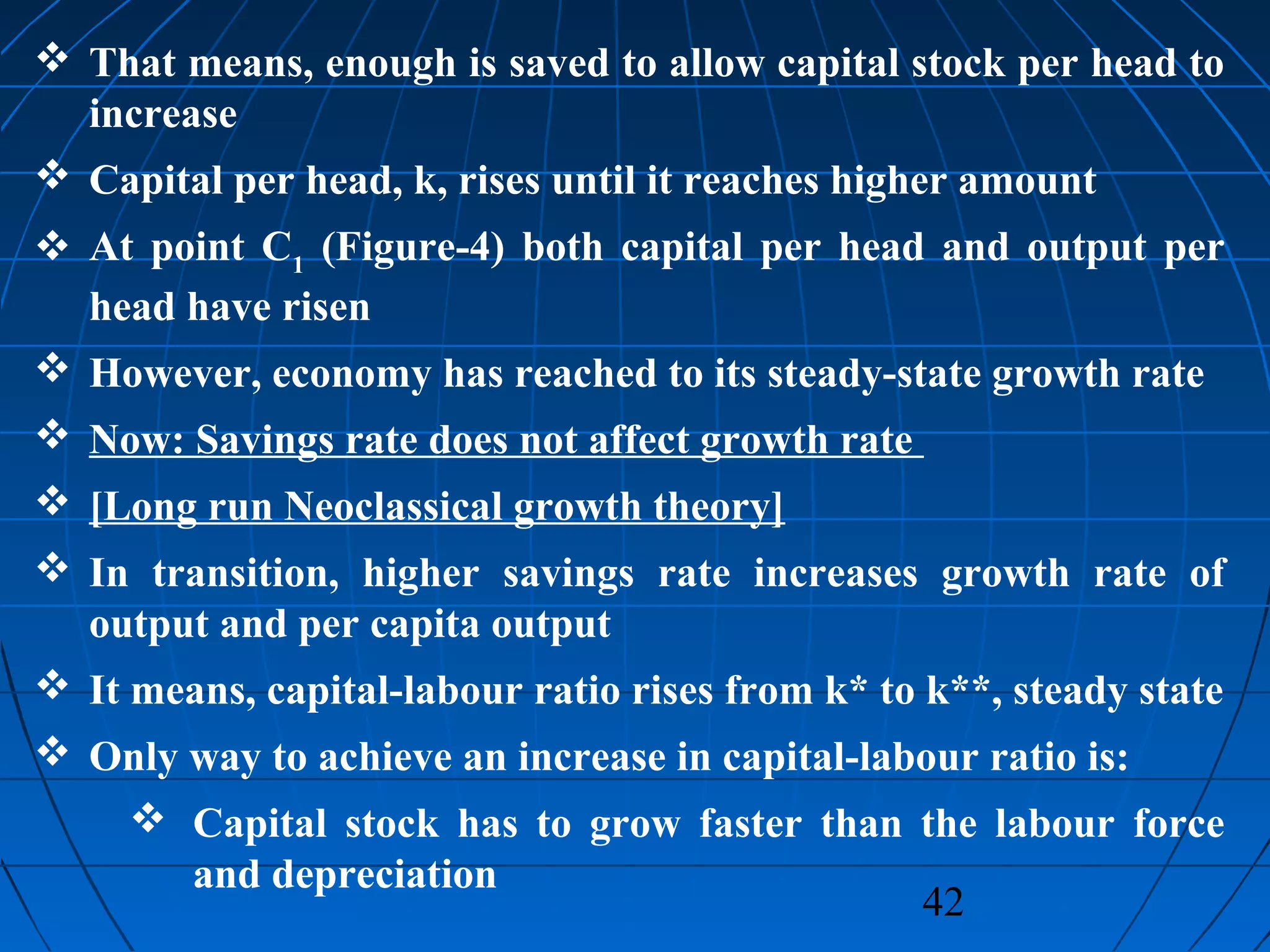 42
 That means, enough is saved to allow capital stock per head to
increase
 Capital per head, k, rises until it reaches higher amount
 At point C1
(Figure-4) both capital per head and output per
head have risen
 However, economy has reached to its steady-state growth rate
 Now: Savings rate does not affect growth rate
 [Long run Neoclassical growth theory]
 In transition, higher savings rate increases growth rate of
output and per capita output
 It means, capital-labour ratio rises from k* to k**, steady state
 Only way to achieve an increase in capital-labour ratio is:
 Capital stock has to grow faster than the labour force
and depreciation
 