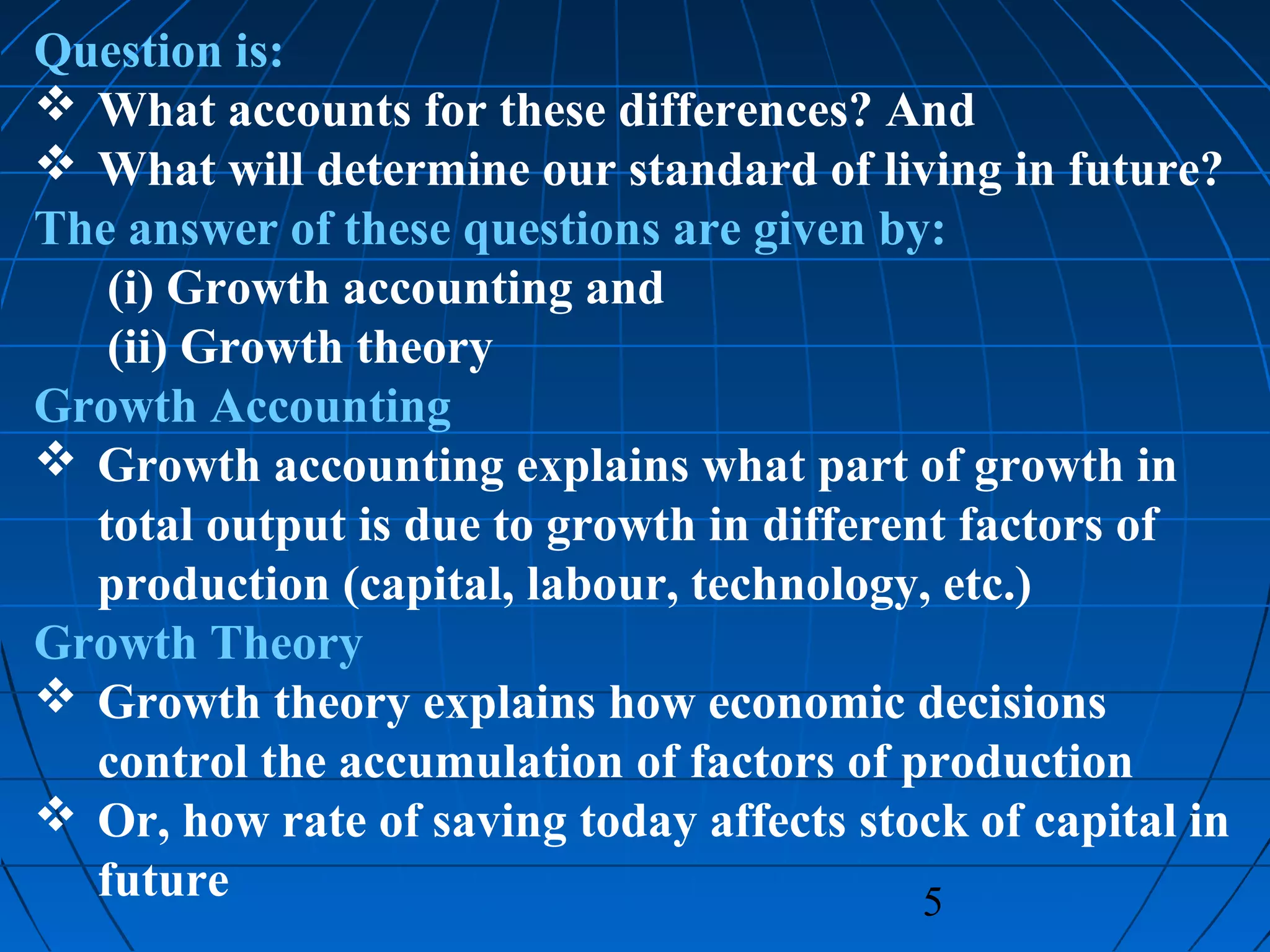 5
Question is:
 What accounts for these differences? And
 What will determine our standard of living in future?
The answer of these questions are given by:
(i) Growth accounting and
(ii) Growth theory
Growth Accounting
 Growth accounting explains what part of growth in
total output is due to growth in different factors of
production (capital, labour, technology, etc.)
Growth Theory
 Growth theory explains how economic decisions
control the accumulation of factors of production
 Or, how rate of saving today affects stock of capital in
future
 