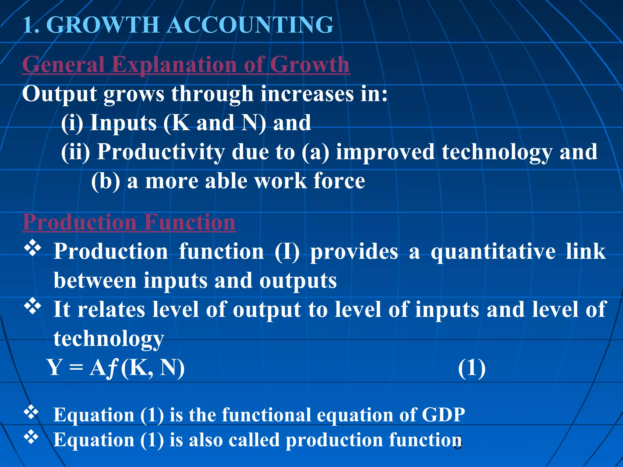 6
1. GROWTH ACCOUNTING
General Explanation of Growth
Output grows through increases in:
(i) Inputs (K and N) and
(ii) Productivity due to (a) improved technology and
(b) a more able work force
Production Function
 Production function (I) provides a quantitative link
between inputs and outputs
 It relates level of output to level of inputs and level of
technology
Y = Aƒ(K, N) (1)
 Equation (1) is the functional equation of GDP
 Equation (1) is also called production function
 