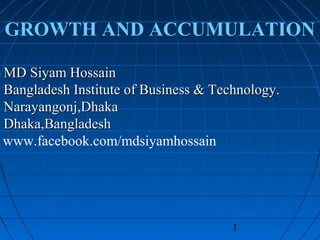 1
GROWTH AND ACCUMULATION
MD Siyam HossainMD Siyam Hossain
Bangladesh Institute of Business & Technology.Bangladesh Institute of Business & Technology.
Narayangonj,DhakaNarayangonj,Dhaka
Dhaka,BangladeshDhaka,Bangladesh
www.facebook.com/mdsiyamhossain
 