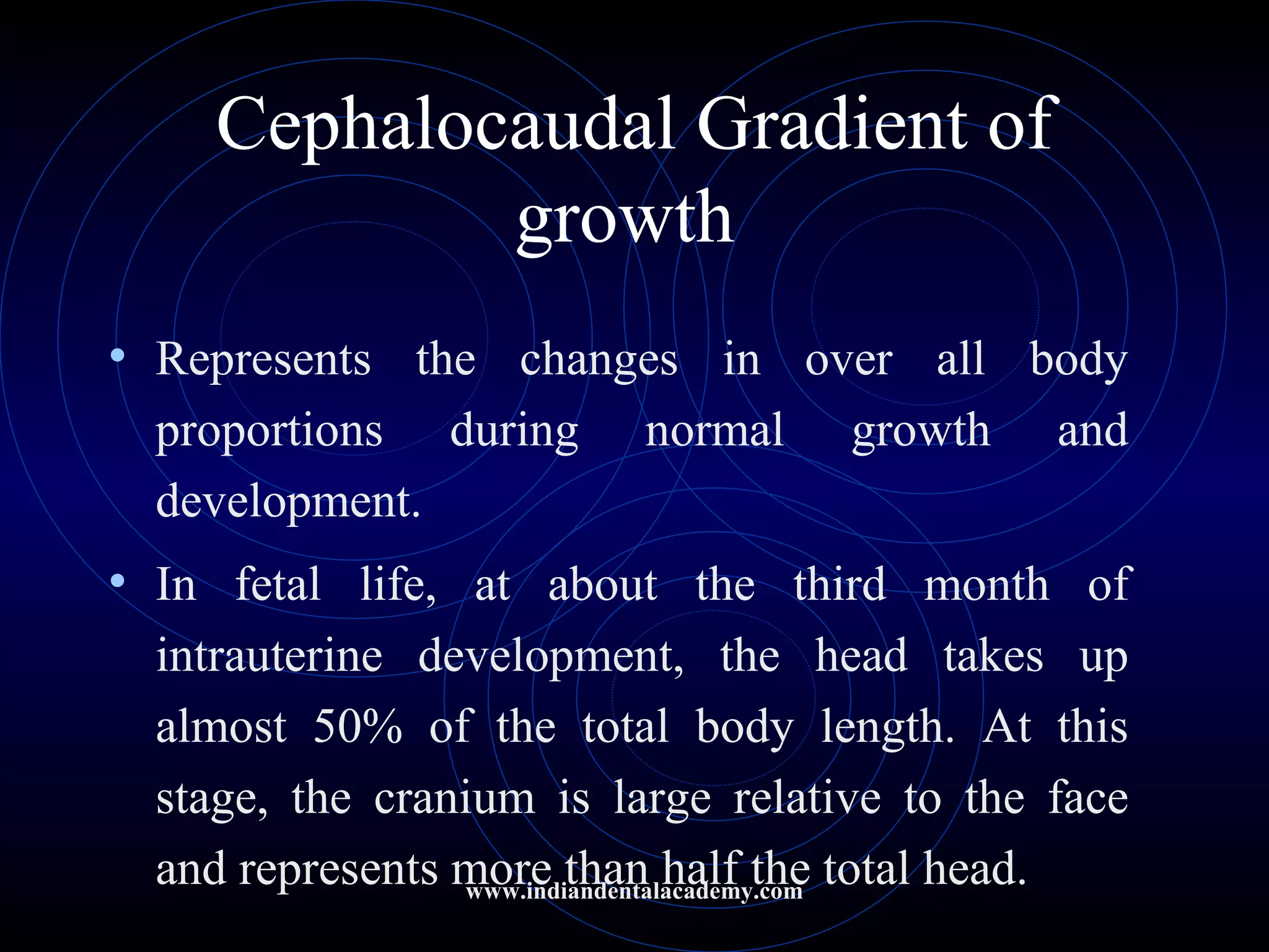 Cephalocaudal Gradient of
growth
• Represents the changes in over all body
proportions during normal growth and
development.
• In fetal life, at about the third month of
intrauterine development, the head takes up
almost 50% of the total body length. At this
stage, the cranium is large relative to the face
and represents more than half the total head.www.indiandentalacademy.com
 