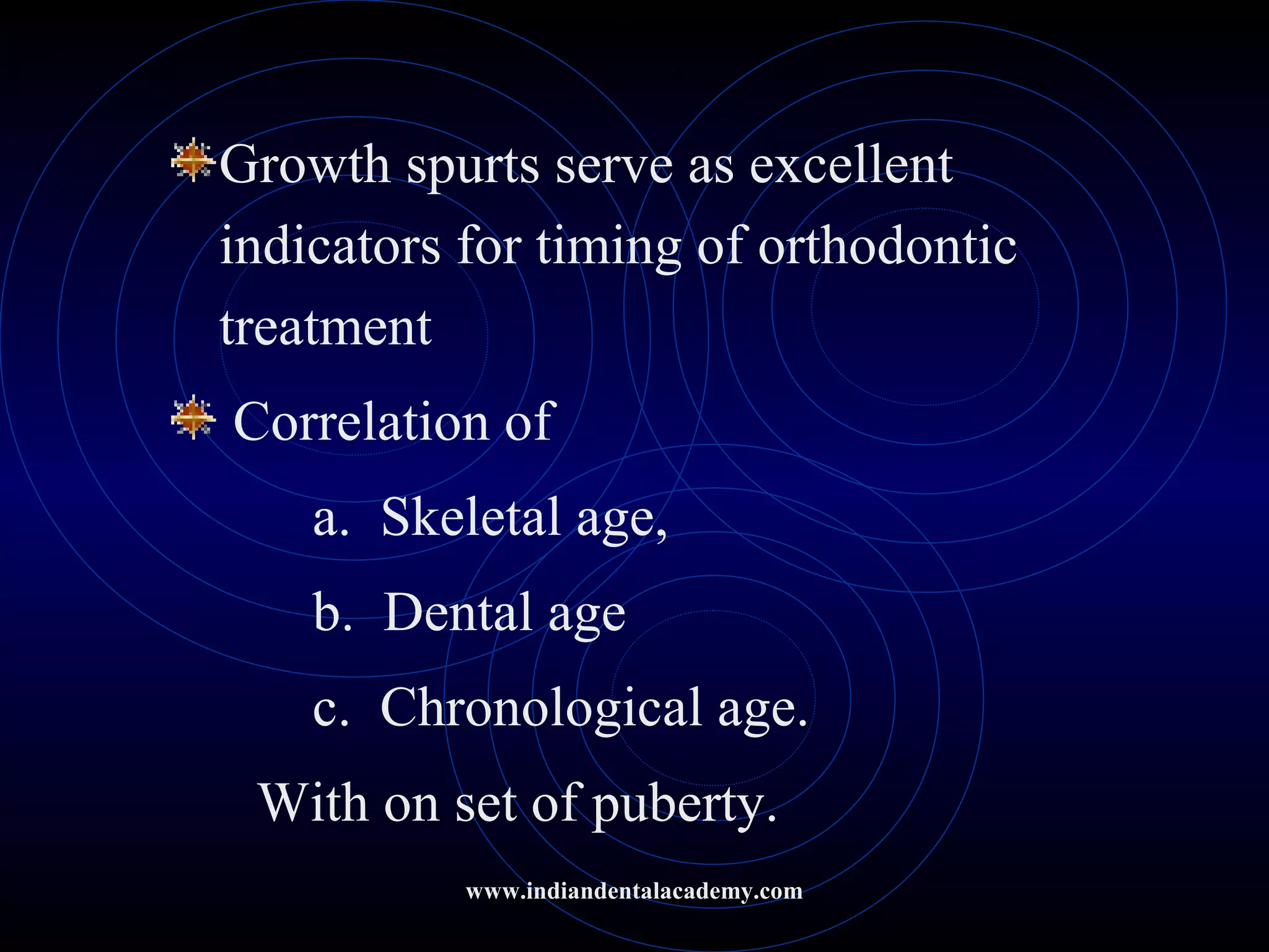 Growth spurts serve as excellent
indicators for timing of orthodontic
treatment
Correlation of
a. Skeletal age,
b. Dental age
c. Chronological age.
With on set of puberty.
www.indiandentalacademy.com
 